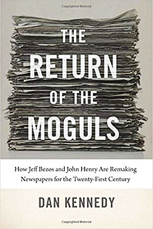 Dan Kennedy’s 2018 book, “The Return of the Moguls: How Jeff Bezos and John Henry Are Remaking Newspapers for the Twenty-First Century.” Click for copy. 
