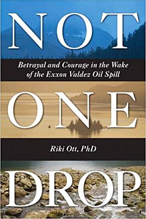 Riki Ott’s 2008 book, “Not One Drop: Betrayal and Courage in the Wake of the Exxon Valdez Oil Spill,” 352 pp.  Click for copy.