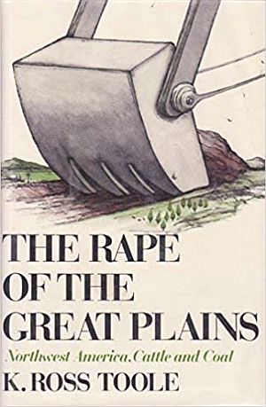 K. Ross Toole’s 1976 book, “The Rape of the Great Plains,” Little, Brown & Co., 271 pp. Kirkus Reviews called it: “A blistering expose of a national obscenity: the vast strip-mining plans which are just getting underway on the western edge of the Northern Plains...” Click for copy.